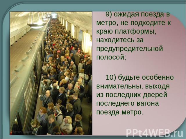   9) ожидая поезда в метро, не подходите к краю платформы, находитесь за предупредительной полосой;   10) будьте особенно внимательны, выходя из последних дверей последнего вагона поезда метро.