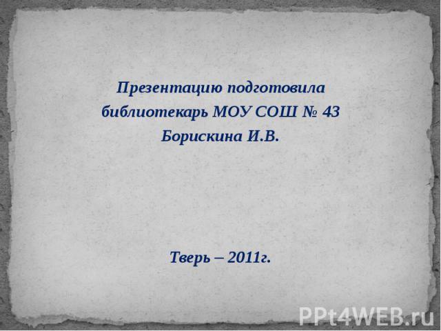 Презентацию подготовила библиотекарь МОУ СОШ № 43 Борискина И.В. Тверь – 2011г.