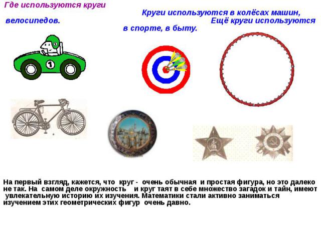 Где используются круги Круги используются в колёсах машин, велосипедов. Ещё круги используются в спорте, в быту. На первый взгляд, кажется, что круг - очень обычная и простая фигура, но это далеко не так. На самом деле окружность и круг таят в себе …