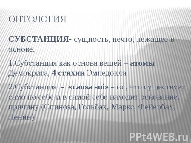 ОНТОЛОГИЯ СУБСТАНЦИЯ- сущность, нечто, лежащее в основе. 1.Субстанция как основа вещей – атомы Демокрита, 4 стихии Эмпедокла. 2.Субстанция - «causa sui» - то , что существует само по себе и в самой себе находит основание, причину (Спиноза, Гольбах, …