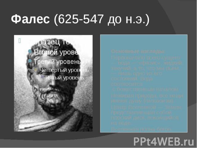 Фалес (625-547 до н.э.) Основные взгляды: Первоначало всего сущего — вода — «фазис», жидкий, текучий, а то, что мы пьем, — лишь одно из его состояний. Вода соотносится с божественным началом. Неживая природа, все вещи имеют душу (гилозоизм). Центр В…