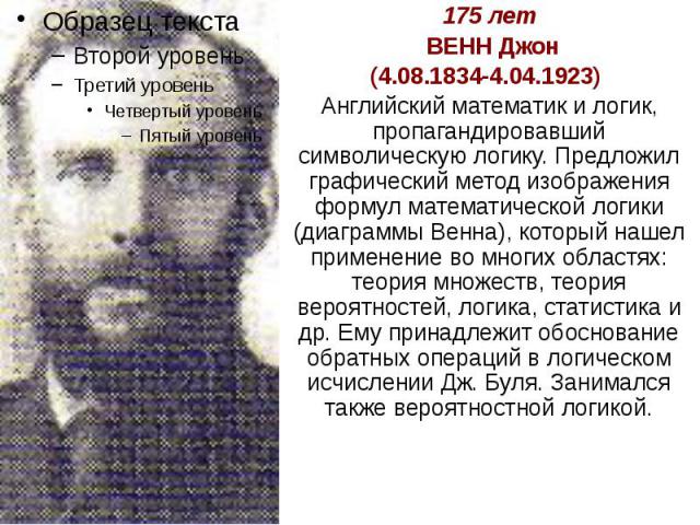 175 лет ВЕНН Джон (4.08.1834-4.04.1923) Английский математик и логик, пропагандировавший символическую логику. Предложил графический метод изображения формул математической логики (диаграммы Венна), который нашел применение во многих областях: теори…