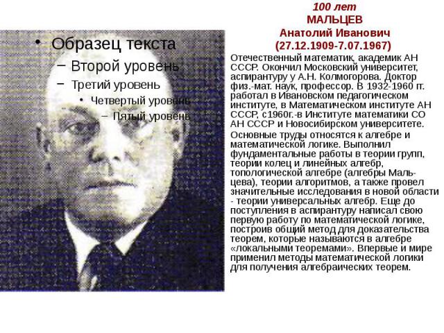 100 лет МАЛЬЦЕВ Анатолий Иванович (27.12.1909-7.07.1967) Отечественный математик, академик АН СССР. Окончил Московский университет, аспирантуру у А.Н. Колмогорова. Доктор физ.-мат. наук, профессор. В 1932-1960 гг. работал в Ивановском педагогическом…