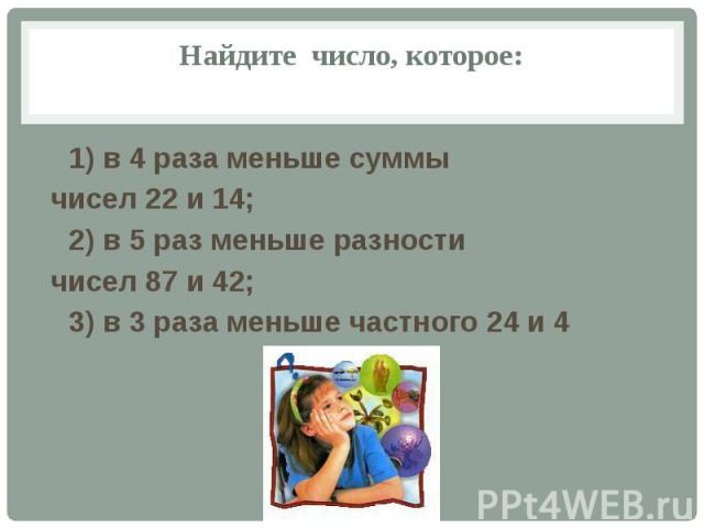 Найдите число, которое: 1) в 4 раза меньше суммы чисел 22 и 14; 2) в 5 раз меньше разности чисел 87 и 42; 3) в 3 раза меньше частного 24 и 4