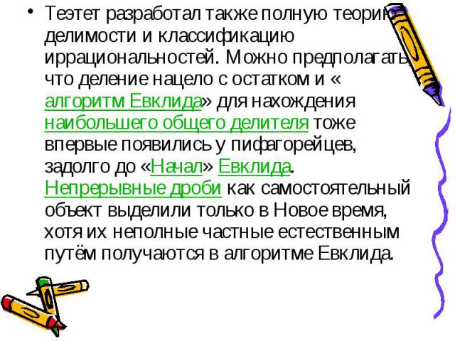 Теэтет разработал также полную теорию делимости и классификацию иррациональностей. Можно предполагать, что деление нацело с остатком и «алгоритм Евклида» для нахождения наибольшего общего делителя тоже впервые появились у пифагорейцев, задолго до «Н…