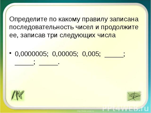 Определите по какому правилу записана последовательность чисел и продолжите ее, записав три следующих числа 0,0000005; 0,00005; 0,005; _____; _____; _____.