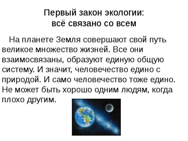 Первый закон экологии: всё связано со всем На планете Земля совершают свой путь великое множество жизней. Все они взаимосвязаны, образуют единую общую систему. И значит, человечество едино с природой. И само человечество тоже едино. Не может быть хо…