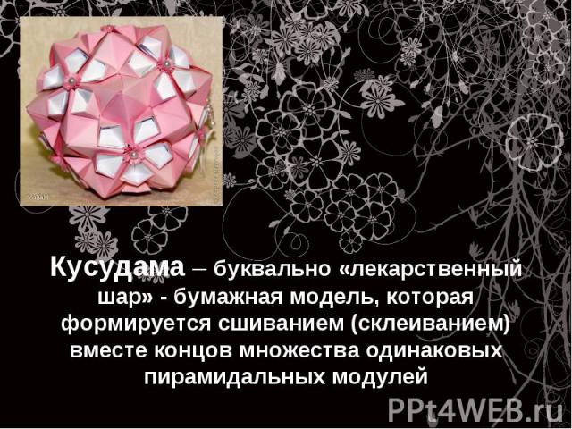 Кусудама – буквально «лекарственный шар» - бумажная модель, которая формируется сшиванием (склеиванием) вместе концов множества одинаковых пирамидальных модулей