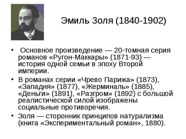 Эмиль Золя (1840-1902) Основное произведение — 20-томная серия романов «Ругон-Маккары» (1871-93) — история одной семьи в эпоху Второй империи. В романах серии «Чрево Парижа» (1873), «Западня» (1877), «Жерминаль» (1885), «Деньги» (1891), «Разгром» (1…