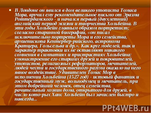 В Лондоне он явился в дом великого утописта Томаса Мора, вручил ему рекомендательное письмо от Эразма Роттердамского - и начался первый (двухлетний) английский период жизни и творчества Хольбейна. В эти годы Хольбейн главным образом портретист; согл…