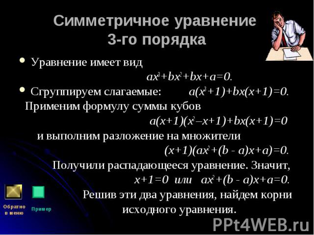Уравнение имеет вид Уравнение имеет вид ах3+bх2+bх+а=0. Сгруппируем слагаемые: а(х3+1)+bх(х+1)=0. Применим формулу суммы кубов а(х+1)(х2 –х+1)+bх(х+1)=0 и выполним разложение на множители (х+1)(ах2+(b - а)х+а)=0. Получили распадающееся уравнение. Зн…