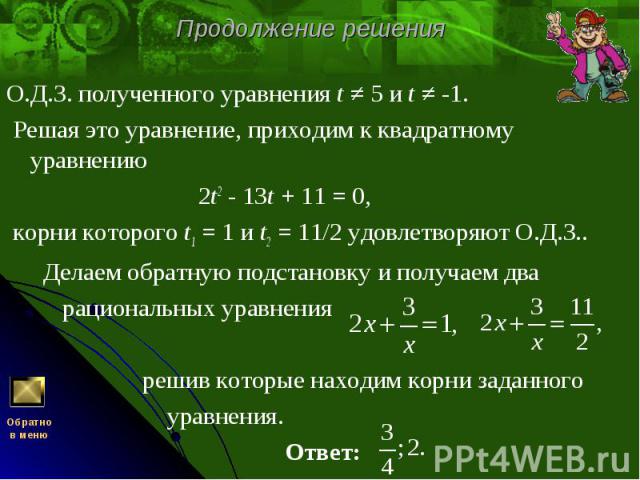 О.Д.З. полученного уравнения t ≠ 5 и t ≠ -1. О.Д.З. полученного уравнения t ≠ 5 и t ≠ -1. Решая это уравнение, приходим к квадратному уравнению   2t2 - 13t + 11 = 0, корни которого t1 = 1 и t2 = 11/2 удовлетворяют О.Д.З.. Делаем обратную подста…