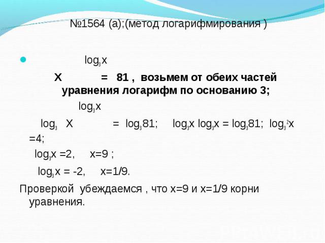 log3 х log3 х Х = 81 , возьмем от обеих частей уравнения логарифм по основанию 3; log3 х log3 Х = log3 81; log3х log3х = log381; log3 2х =4; log3х =2, х=9 ; log3 х = -2, х=1/9. Проверкой убеждаемся , что х=9 и х=1/9 корни уравнения.