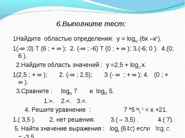 1Найдите областью определения: у = log0,3 (6х –х2 ). 1Найдите областью определения: у = log0,3 (6х –х2 ). 1(-∞ ;0) Ư(6 ; + ∞ ); 2. (-∞ ; -6) Ư(0 ; + ∞ ); 3.(-6; 0 ). 4.(0; 6 ). 2.Найдите область значений : у =2,5 + log1,7 х. 1(2,5 ; + ∞ ); 2. (-∞ ; …