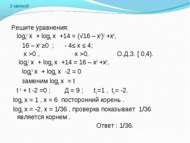 Решите уравнения: log62 х + log6 х +14 = (√16 – х2)2 +х2, 16 – х2 ≥0 ; - 4≤ х ≤ 4; х >0 , х >0, О.Д.З. [ 0,4). log62 х + log6 х +14 = 16 – х2 +х2, log62 х + log6 х -2 = 0 заменим log6 х = t t 2 + t -2 =0 ; Д = 9 ; t1 =1 , t2 = -2. log6 х = 1 ,…