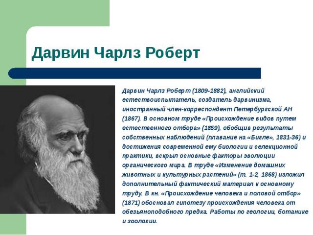 Дарвин Чарлз Роберт (1809-1882), английский естествоиспытатель, создатель дарвинизма, иностранный член-корреспондент Петербургской АН (1867). В основном труде «Происхождение видов путем естественного отбора» (1859), обобщив результаты собственных на…