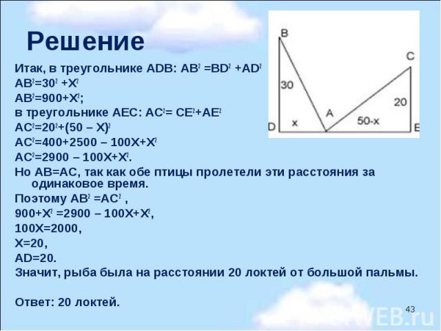     Итак, в треугольнике АDВ: АВ2 =ВD2 +АD2 АВ2=302 +Х2 АВ2=900+Х2; в треугольнике АЕС: АС2= СЕ2+АЕ2 АС2=202+(50 – Х)2 АС2=400+2500 – 100Х+Х2 АС2=2900 – 100Х+Х2. Но АВ=АС, так как обе птицы пролетели эти расстояния за одинаковое время. Поэ…