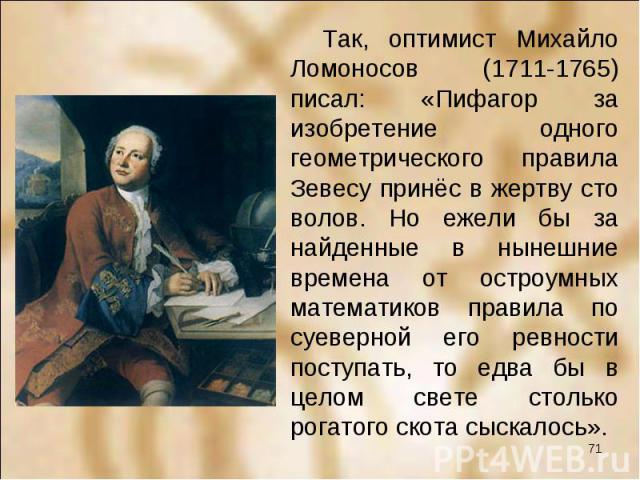 Так, оптимист Михайло Ломоносов (1711-1765) писал: «Пифагор за изобретение одного геометрического правила Зевесу принёс в жертву сто волов. Но ежели бы за найденные в нынешние времена от остроумных математиков правила по суеверной его ревности посту…