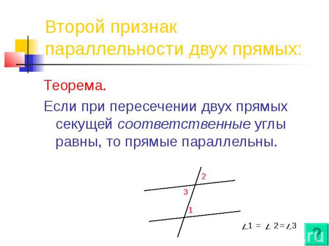 Второй признак параллельности двух прямых: Теорема. Если при пересечении двух прямых секущей соответственные углы равны, то прямые параллельны.