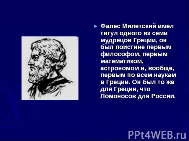 Фалес Милетский имел титул одного из семи мудрецов Греции, он был поистине первым философом, первым математиком, астрономом и, вообще, первым по всем наукам в Греции. Он был то же для Греции, что Ломоносов для России.