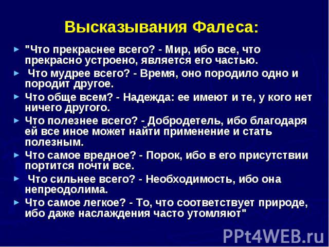 Высказывания Фалеса: "Что прекраснее всего? - Мир, ибо все, что прекрасно устроено, является его частью. Что мудрее всего? - Время, оно породило одно и породит другое. Что обще всем? - Надежда: ее имеют и те, у кого нет ничего другого. Что поле…