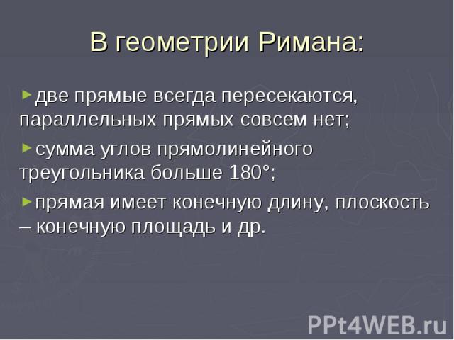 В геометрии Римана: две прямые всегда пересекаются, параллельных прямых совсем нет; сумма углов прямолинейного треугольника больше 180°; прямая имеет конечную длину, плоскость – конечную площадь и др.