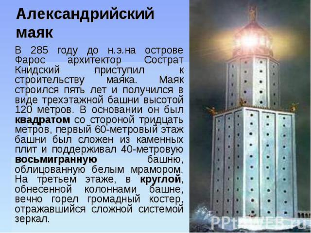 Александрийский маяк В 285 году до н.э.на острове Фарос архитектор Сострат Книдский приступил к строительству маяка. Маяк строился пять лет и получился в виде трехэтажной башни высотой 120 метров. В основании он был квадратом со стороной тридцать ме…