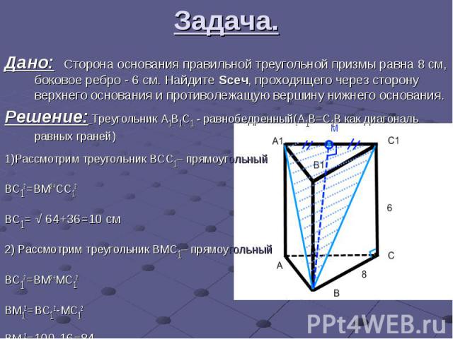 Задача. Дано: Сторона основания правильной треугольной призмы равна 8 см, боковое ребро - 6 см. Найдите Sсеч, проходящего через сторону верхнего основания и противолежащую вершину нижнего основания. Решение: Треугольник A1B1C1 - равнобедренный(A1B=C…