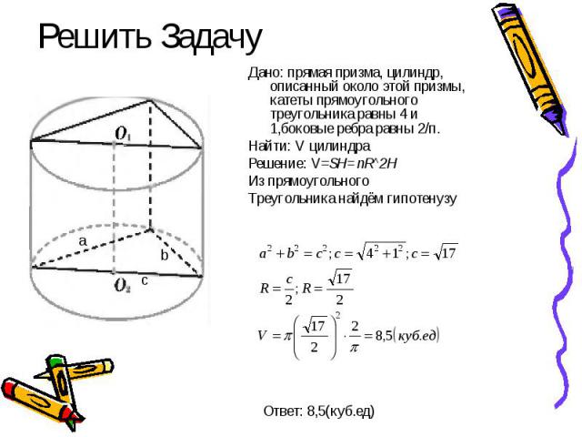 Решить Задачу Дано: прямая призма, цилиндр, описанный около этой призмы, катеты прямоугольного треугольника равны 4 и 1,боковые ребра равны 2/п. Найти: V цилиндра Решение: V=SH=пR^2H Из прямоугольного Треугольника найдём гипотенузу