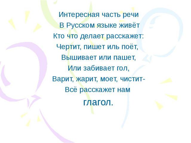 Интересная часть речи В Русском языке живёт Кто что делает расскажет: Чертит, пишет иль поёт, Вышивает или пашет, Или забивает гол, Варит, жарит, моет, чистит- Всё расскажет нам глагол.