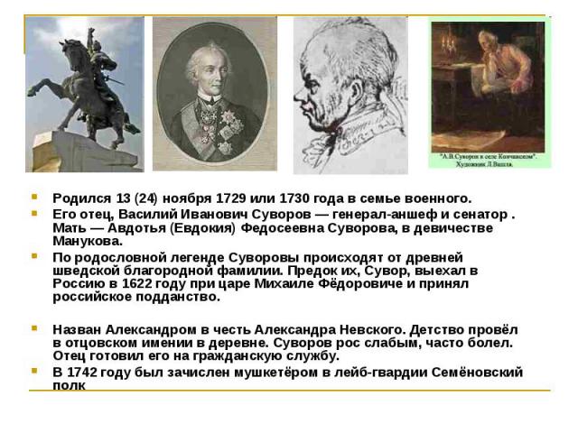 Родился 13 (24) ноября 1729 или 1730 года в семье военного. Родился 13 (24) ноября 1729 или 1730 года в семье военного. Его отец, Василий Иванович Суворов — генерал-аншеф и сенатор . Мать — Авдотья (Евдокия) Федосеевна Суворова, в девичестве Мануков…