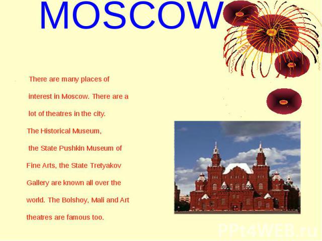 MOSCOW . There are many places of interest in Moscow. There are a lot of theatres in the city. The Historical Museum, the State Pushkin Museum of Fine Arts, the State Tretyakov Gallery are known all over the world. The Bolshoy, Mali and Art theatres…
