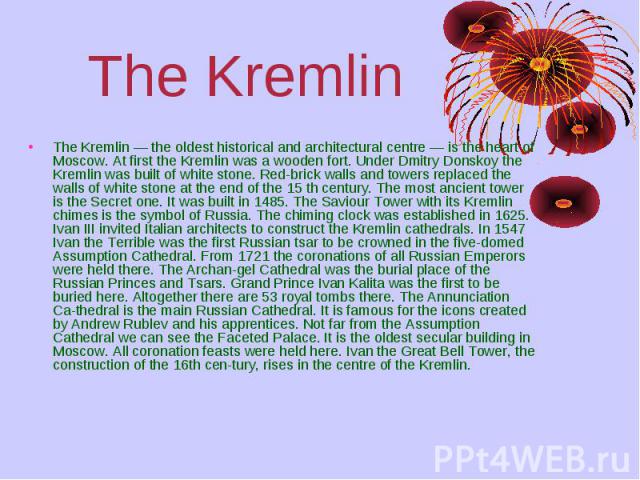 The Kremlin The Kremlin — the oldest historical and architectural centre — is the heart of Moscow. At first the Kremlin was a wooden fort. Under Dmitry Donskoy the Kremlin was built of white stone. Red­brick walls and towers replaced the walls o…