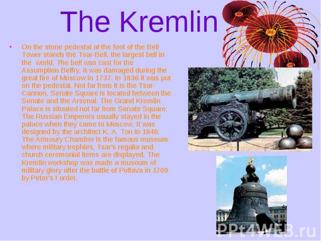 The Kremlin On the stone pedestal at the foot of the Bell Tower stands the Tsar-Bell, the largest bell in the world. The bell was cast for the Assumption Belfry. It was damaged during the great fire of Moscow in 1737. In 1836 it was put on the pedes…