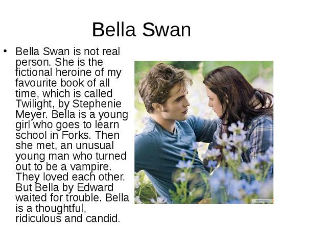 Bella Swan is not real person. She is the fictional heroine of my favourite book of all time, which is called Twilight, by Stephenie Meyer. Bella is a young girl who goes to learn school in Forks. Then she met, an unusual young man who turned out to…