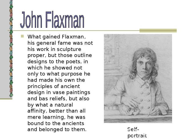 What gained Flaxman, his general fame was not his work in sculpture proper, but those outline designs to the poets, in which he showed not only to what purpose he had made his own the principles of ancient design in vase paintings and bas reliefs, b…
