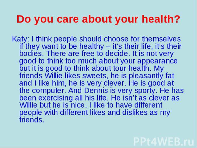 Katy: I think people should choose for themselves if they want to be healthy – it’s their life, it’s their bodies. There are free to decide. It is not very good to think too much about your appearance but it is good to think about tour health. My fr…