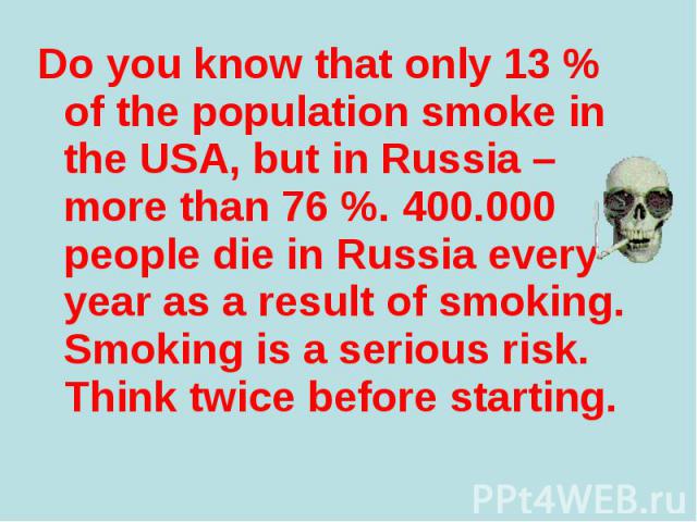 Do you know that only 13 % of the population smoke in the USA, but in Russia – more than 76 %. 400.000 people die in Russia every year as a result of smoking. Smoking is a serious risk. Think twice before starting. Do you know that only 13 % of the …