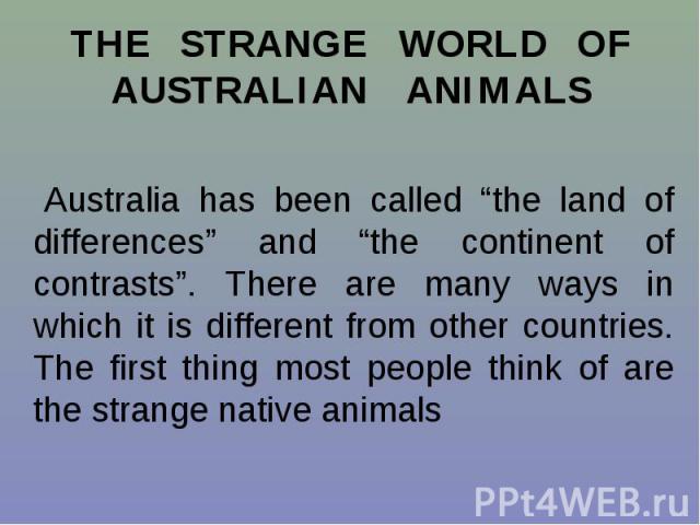THE STRANGE WORLD OF AUSTRALIAN ANIMALS Australia has been called “the land of differences” and “the continent of contrasts”. There are many ways in which it is different from other countries. The first thing most people think of are the strange nat…