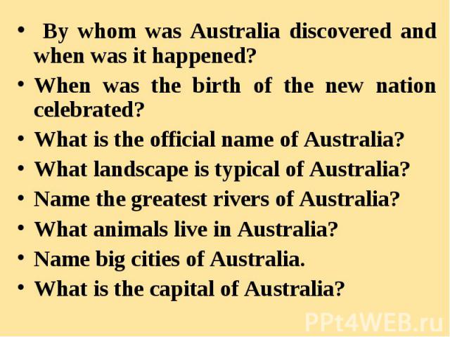 By whom was Australia discovered and when was it happened? When was the birth of the new nation celebrated? What is the official name of Australia? What landscape is typical of Australia? Name the greatest rivers of Australia? What animals live in A…