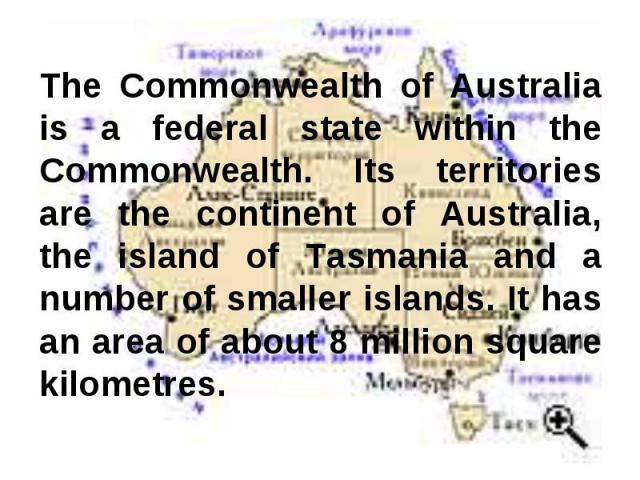 The Commonwealth of Australia is a federal state within the Commonwealth. Its territories are the continent of Australia, the island of Tasmania and a number of smaller islands. It has an area of about 8 million square kilometres.
