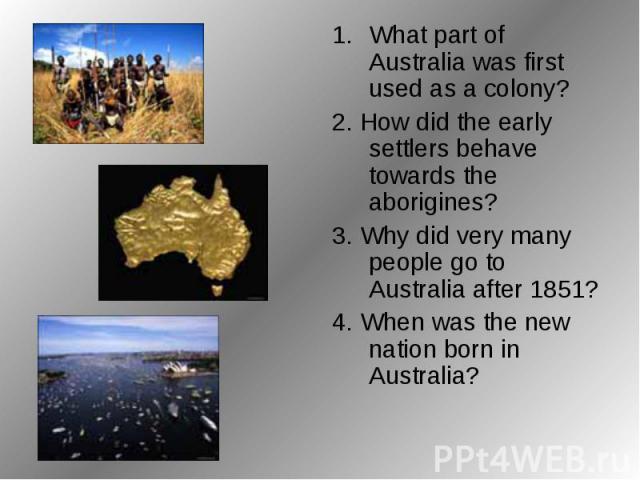 What part of Australia was first used as a colony? 2. How did the early settlers behave towards the aborigines? 3. Why did very many people go to Australia after 1851? 4. When was the new nation born in Australia?