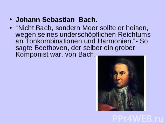 Johann Sebastian Bach. “Nicht Bach, sondern Meer sollte er heiвen, wegen seines underschöpflichen Reichtums an Tonkombinationen und Harmonien.”- So sagte Beethoven, der selber ein grober Komponist war, von Bach.