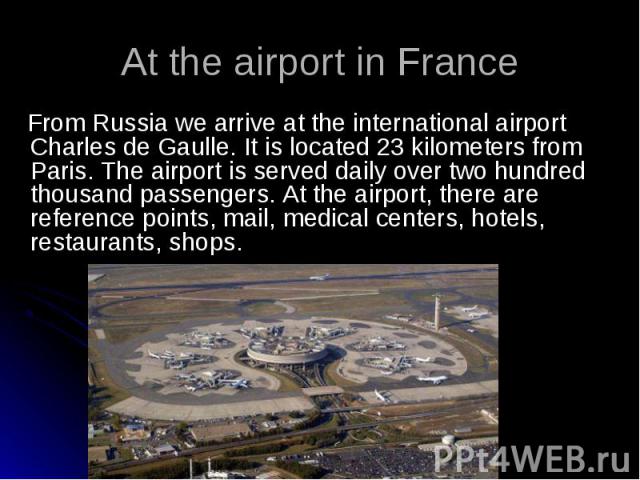 From Russia we arrive at the international airport Charles de Gaulle. It is located 23 kilometers from Paris. The airport is served daily over two hundred thousand passengers. At the airport, there are reference points, mail, medical centers, hotels…