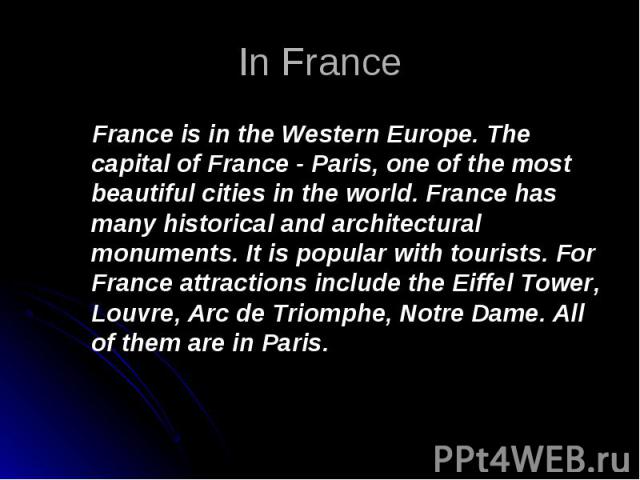 France is in the Western Europe. The capital of France - Paris, one of the most beautiful cities in the world. France has many historical and architectural monuments. It is popular with tourists. For France attractions include the Eiffel Tower, Louv…