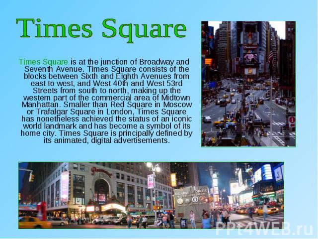 Times Square is at the junction of Broadway and Seventh Avenue. Times Square consists of the blocks between Sixth and Eighth Avenues from east to west, and West 40th and West 53rd Streets from south to north, making up the western part of the commer…