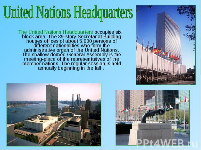 The United Nations Headquarters occupies six block area. The 39-story Secretariat Building houses offices of about 5,000 persons of different nationalities who form the administrative organ of the United Nations. The shallow-domed General Assembly i…