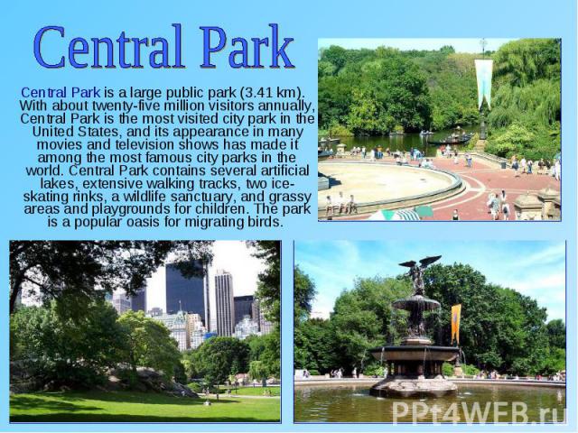 Central Park is a large public park (3.41 km). With about twenty-five million visitors annually, Central Park is the most visited city park in the United States, and its appearance in many movies and television shows has made it among the most famou…