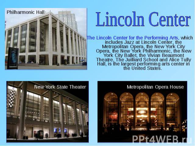 The Lincoln Center for the Performing Arts, which includes Jazz at Lincoln Center, the Metropolitan Opera, the New York City Opera, the New York Philharmonic, the New York City Ballet, the Vivian Beaumont Theatre, The Juilliard School and Alice Tull…