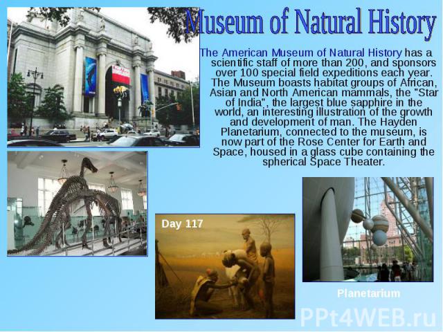 The American Museum of Natural History has a scientific staff of more than 200, and sponsors over 100 special field expeditions each year. The Museum boasts habitat groups of African, Asian and North American mammals, the "Star of India", …